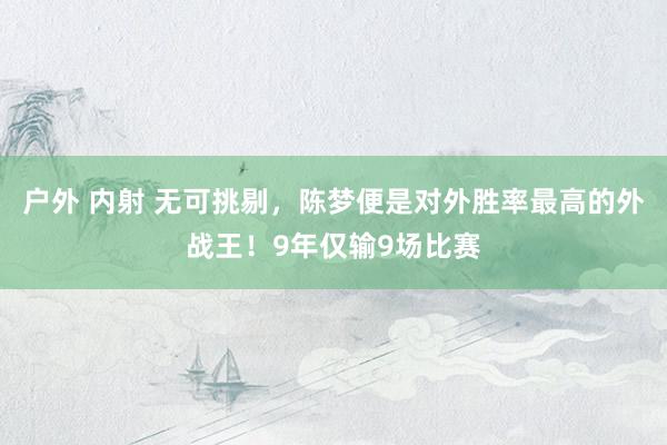 户外 内射 无可挑剔，陈梦便是对外胜率最高的外战王！9年仅输9场比赛