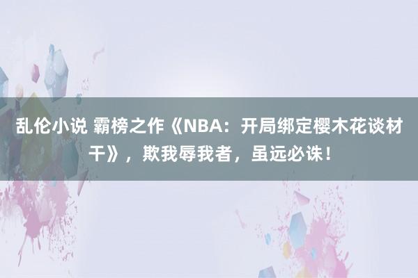 乱伦小说 霸榜之作《NBA：开局绑定樱木花谈材干》，欺我辱我者，虽远必诛！