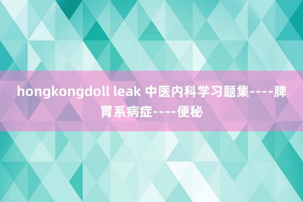 hongkongdoll leak 中医内科学习题集----脾胃系病症----便秘