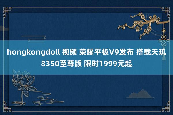 hongkongdoll 视频 荣耀平板V9发布 搭载天玑8350至尊版 限时1999元起