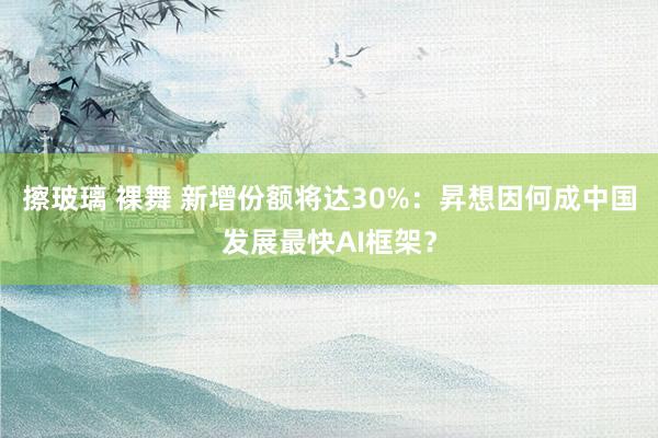 擦玻璃 裸舞 新增份额将达30%：昇想因何成中国发展最快AI框架？