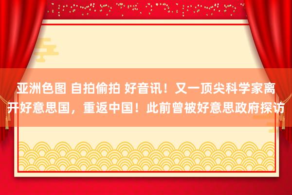 亚洲色图 自拍偷拍 好音讯！又一顶尖科学家离开好意思国，重返中国！此前曾被好意思政府探访