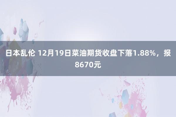 日本乱伦 12月19日菜油期货收盘下落1.88%，报8670元