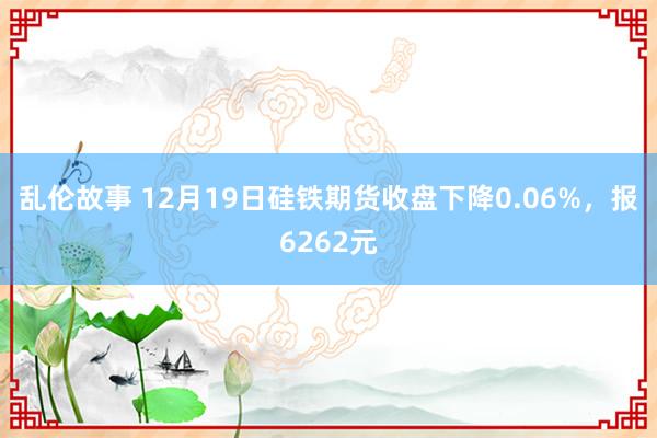 乱伦故事 12月19日硅铁期货收盘下降0.06%，报6262元