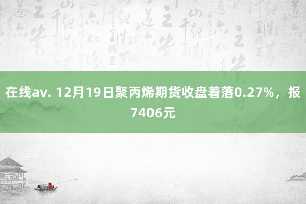 在线av. 12月19日聚丙烯期货收盘着落0.27%，报7406元