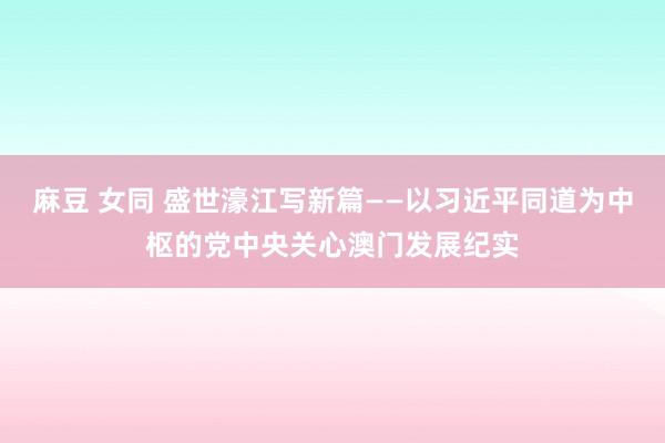 麻豆 女同 盛世濠江写新篇——以习近平同道为中枢的党中央关心澳门发展纪实