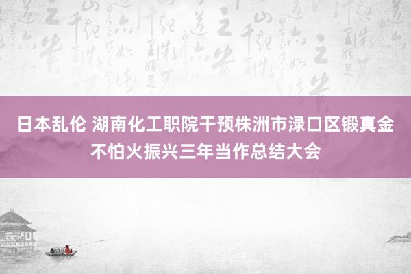 日本乱伦 湖南化工职院干预株洲市渌口区锻真金不怕火振兴三年当作总结大会