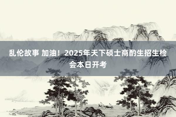 乱伦故事 加油！2025年天下硕士商酌生招生检会本日开考