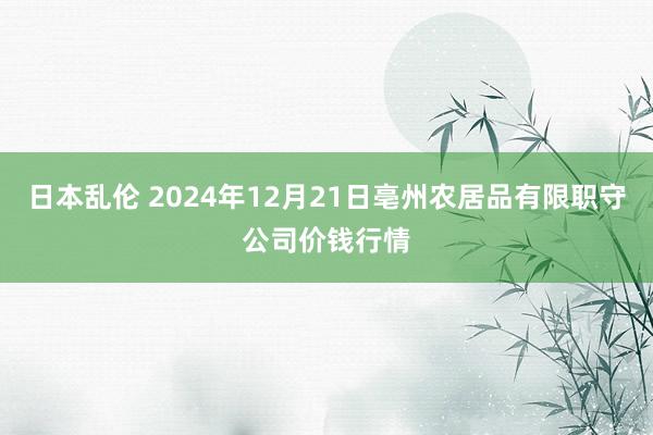 日本乱伦 2024年12月21日亳州农居品有限职守公司价钱行情