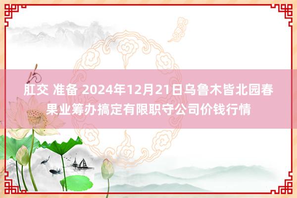 肛交 准备 2024年12月21日乌鲁木皆北园春果业筹办搞定有限职守公司价钱行情