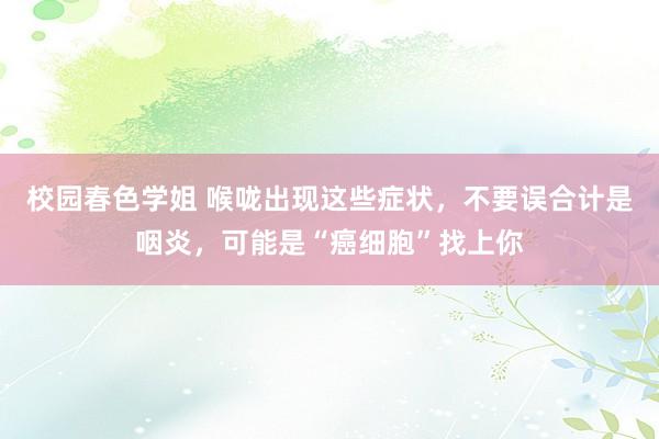 校园春色学姐 喉咙出现这些症状，不要误合计是咽炎，可能是“癌细胞”找上你