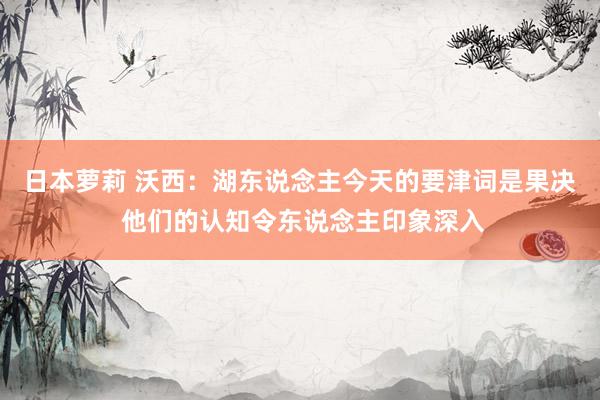 日本萝莉 沃西：湖东说念主今天的要津词是果决 他们的认知令东说念主印象深入