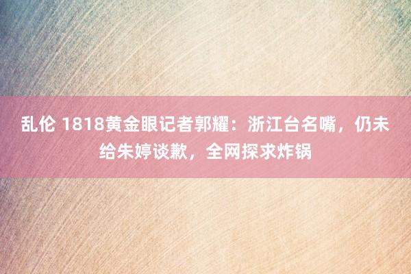 乱伦 1818黄金眼记者郭耀：浙江台名嘴，仍未给朱婷谈歉，全网探求炸锅