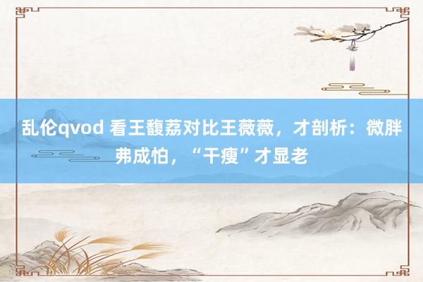 乱伦qvod 看王馥荔对比王薇薇，才剖析：微胖弗成怕，“干瘦”才显老