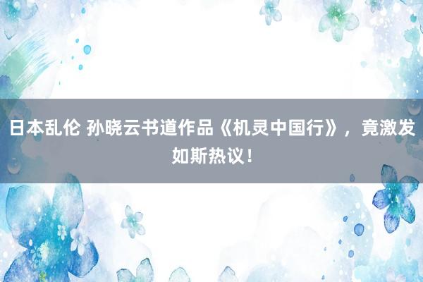 日本乱伦 孙晓云书道作品《机灵中国行》，竟激发如斯热议！