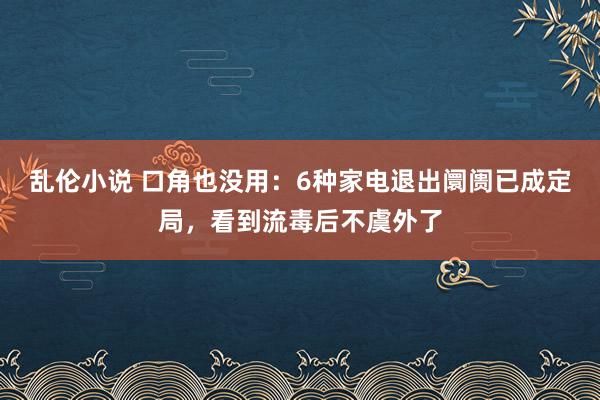 乱伦小说 口角也没用：6种家电退出阛阓已成定局，看到流毒后不虞外了