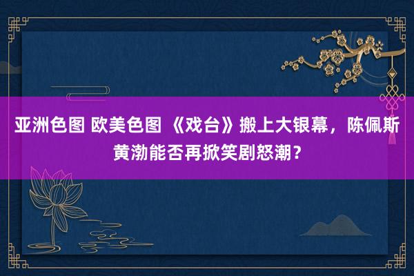 亚洲色图 欧美色图 《戏台》搬上大银幕，陈佩斯黄渤能否再掀笑剧怒潮？