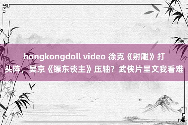 hongkongdoll video 徐克《射雕》打头阵，吴京《镖东谈主》压轴？武侠片呈文我看难