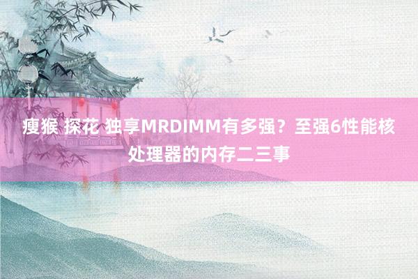 瘦猴 探花 独享MRDIMM有多强？至强6性能核处理器的内存二三事