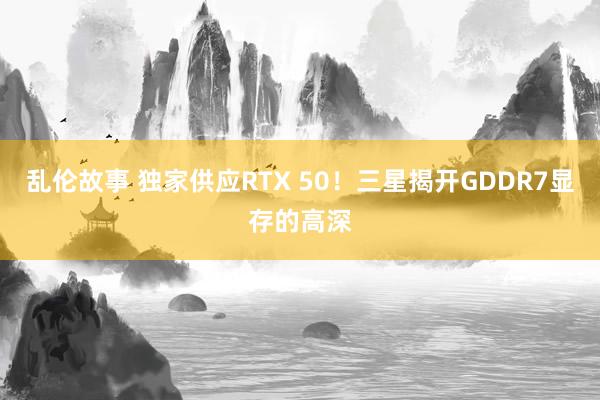 乱伦故事 独家供应RTX 50！三星揭开GDDR7显存的高深