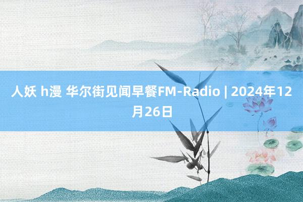 人妖 h漫 华尔街见闻早餐FM-Radio | 2024年12月26日