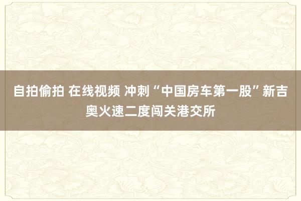 自拍偷拍 在线视频 冲刺“中国房车第一股”新吉奥火速二度闯关港交所