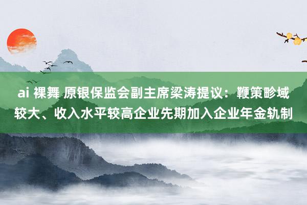 ai 裸舞 原银保监会副主席梁涛提议：鞭策畛域较大、收入水平较高企业先期加入企业年金轨制