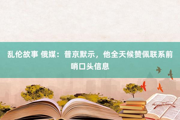 乱伦故事 俄媒：普京默示，他全天候赞佩联系前哨口头信息