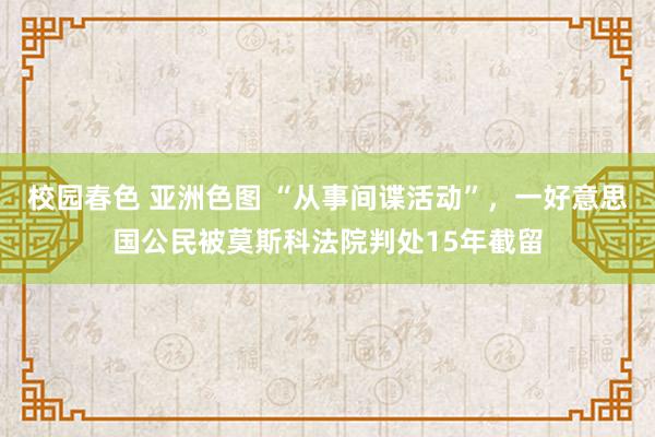 校园春色 亚洲色图 “从事间谍活动”，一好意思国公民被莫斯科法院判处15年截留