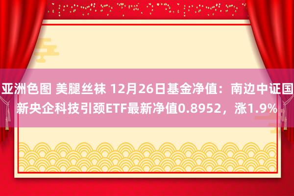 亚洲色图 美腿丝袜 12月26日基金净值：南边中证国新央企科技引颈ETF最新净值0.8952，涨1.9%