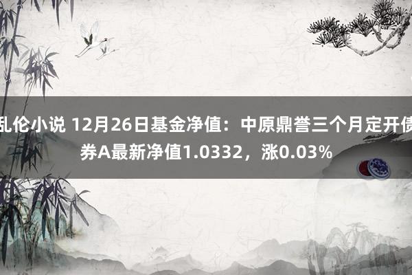 乱伦小说 12月26日基金净值：中原鼎誉三个月定开债券A最新净值1.0332，涨0.03%