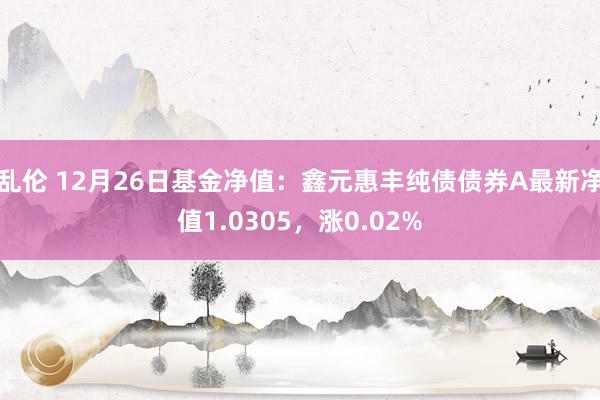 乱伦 12月26日基金净值：鑫元惠丰纯债债券A最新净值1.0305，涨0.02%