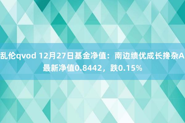 乱伦qvod 12月27日基金净值：南边绩优成长搀杂A最新净值0.8442，跌0.15%