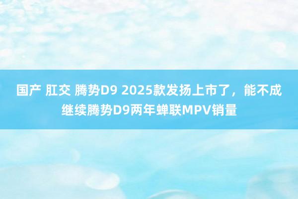 国产 肛交 腾势D9 2025款发扬上市了，能不成继续腾势D9两年蝉联MPV销量