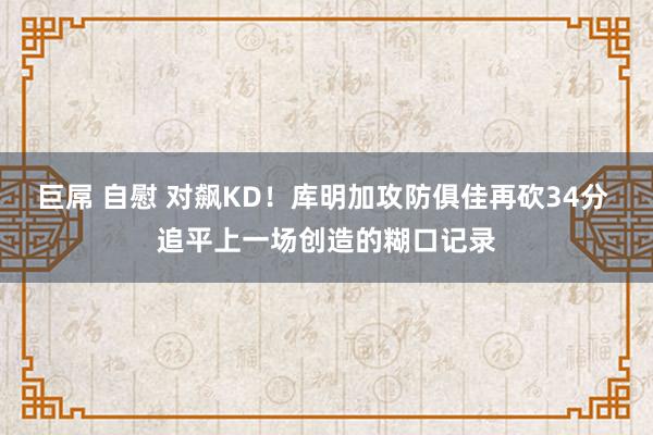 巨屌 自慰 对飙KD！库明加攻防俱佳再砍34分 追平上一场创造的糊口记录