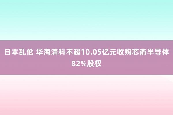 日本乱伦 华海清科不超10.05亿元收购芯嵛半导体82%股权