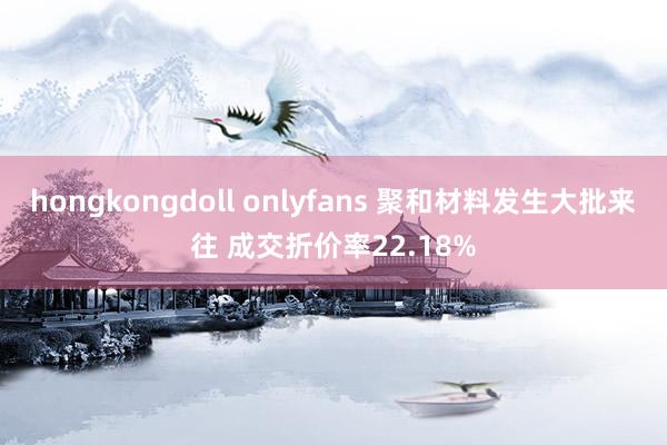 hongkongdoll onlyfans 聚和材料发生大批来往 成交折价率22.18%