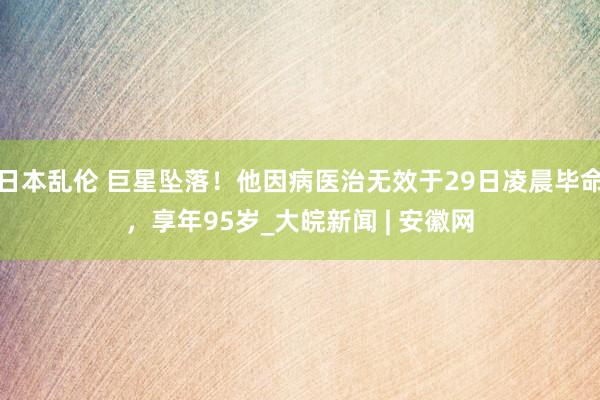 日本乱伦 巨星坠落！他因病医治无效于29日凌晨毕命，享年95岁_大皖新闻 | 安徽网