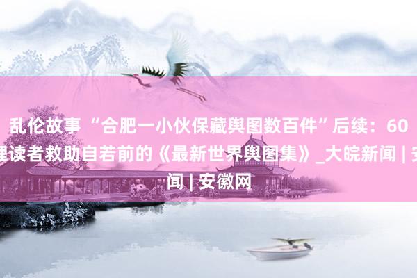 乱伦故事 “合肥一小伙保藏舆图数百件”后续：60岁护理读者救助自若前的《最新世界舆图集》_大皖新闻 | 安徽网