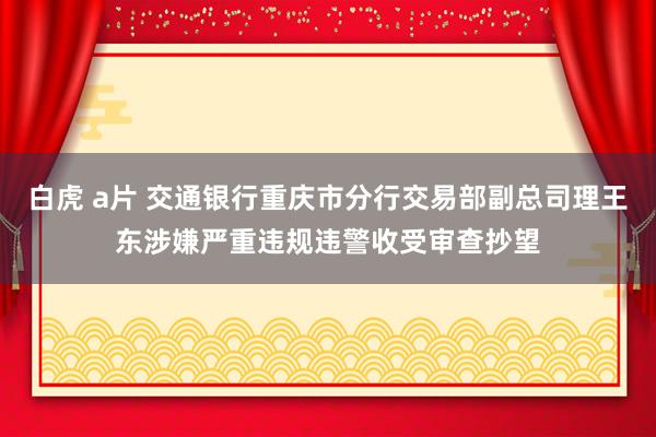 白虎 a片 交通银行重庆市分行交易部副总司理王东涉嫌严重违规违警收受审查抄望