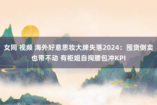 女同 视频 海外好意思妆大牌失落2024：囤货倒卖也带不动 有柜姐自掏腰包冲KPI