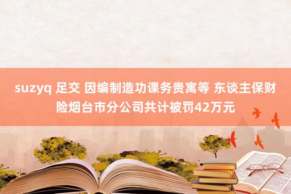 suzyq 足交 因编制造功课务贵寓等 东谈主保财险烟台市分公司共计被罚42万元