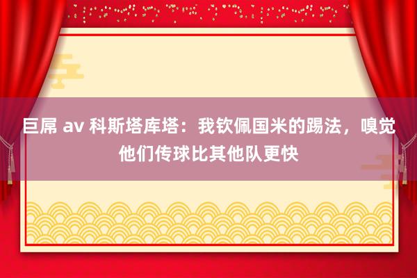 巨屌 av 科斯塔库塔：我钦佩国米的踢法，嗅觉他们传球比其他队更快