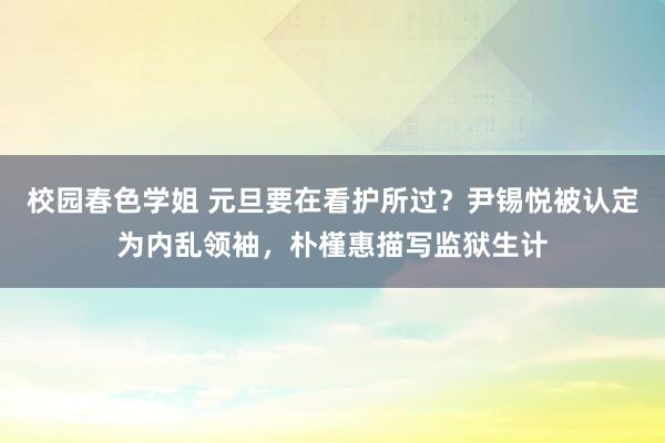 校园春色学姐 元旦要在看护所过？尹锡悦被认定为内乱领袖，朴槿惠描写监狱生计