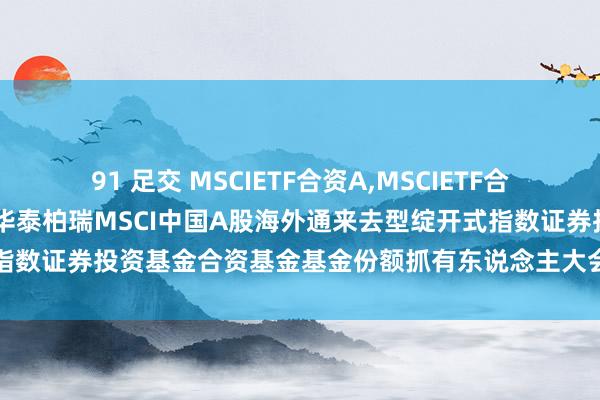 91 足交 MSCIETF合资A，MSCIETF合资C: 对于以通信表情召开华泰柏瑞MSCI中国A股海外通来去型绽开式指数证券投资基金合资基金基金份额抓有东说念主大会的第一次提醒性公告