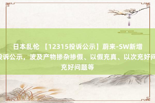 日本乱伦 【12315投诉公示】蔚来-SW新增4件投诉公示，波及产物掺杂掺假、以假充真、以次充好问题等