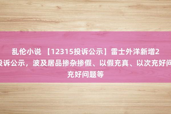 乱伦小说 【12315投诉公示】雷士外洋新增29件投诉公示，波及居品掺杂掺假、以假充真、以次充好问题等