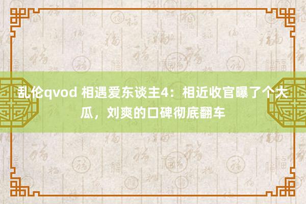 乱伦qvod 相遇爱东谈主4：相近收官曝了个大瓜，刘爽的口碑彻底翻车