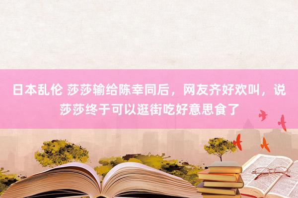 日本乱伦 莎莎输给陈幸同后，网友齐好欢叫，说莎莎终于可以逛街吃好意思食了