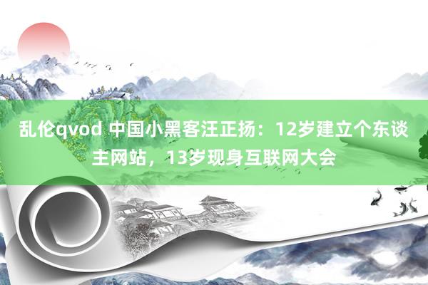 乱伦qvod 中国小黑客汪正扬：12岁建立个东谈主网站，13岁现身互联网大会